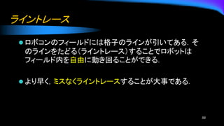 ライントレース
⚫ ロボコンのフィールドには格子のラインが引いてある．そ
のラインをたどる（ライントレース）することでロボットは
フィールド内を自由に動き回ることができる．
⚫ より早く，ミスなくライントレースすることが大事である．
59
 