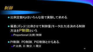 制御
⚫ 比例定数Kpはいろんな値で実験して求める．
⚫ 偏差(ズレ)に比例させて制御量(モータ出力)を決める制御
方法をP制御という．
◆ Proportional（比例）制御
⚫ PI制御，PD制御，PID制御とかもある．
◆ P:比例，D：微分，I：積分
64
 