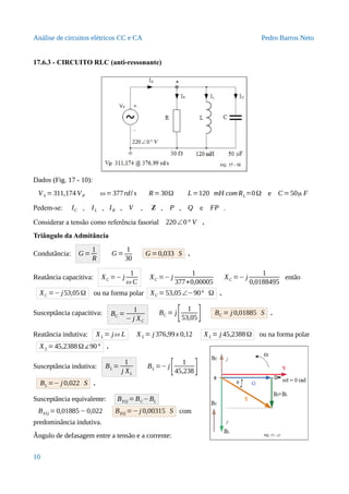 Análise de circuitos elétricos CC e CA Pedro Barros Neto
17.6.3 - CIRCUITO RLC (anti-ressonante)
Dados (Fig. 17 - 10):
VS =311,174 VP ω=377rd/ s R=30Ω L=120 mH com RL=0Ω e C= 50μ F
Pedem-se: IC , IL , IR , V , Z , P , Q e FP .
Considerar a tensão como referência fasorial 220∠0° V .
Triângulo da Admitância
Condutância: G =
1
R
G =
1
30
G =0,033 S .
Reatância capacitiva: XC =− j
1
ω C
XC =− j
1
377∗0,00005
XC =− j
1
0,0188495
então
XC =− j53,05Ω ou na forma polar XC = 53,05∠−90° Ω .
Susceptância capacitiva: BC =
1
− j XC
BC = j[ 1
53,05] BC = j 0,01885 S .
Reatância indutiva: XL = jω L XL = j 376,99x 0,12 XL = j 45,2388Ω ou na forma polar
XL =45,2388Ω∡90° .
Susceptância indutiva: BL =
1
j XL
BL =− j
[ 1
45,238]
BL =− j 0,022 S .
Susceptância equivalente: BEQ = BC−BL
BEQ = 0,01885− 0,022 BEQ =− j 0,00315 S com
predominância indutiva.
Ângulo de defasagem entre a tensão e a corrente:
10
 