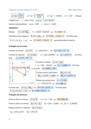 Análise de circuitos elétricos CC e CA Pedro Barros Neto
ϕ =(tg−1
)[BEQ
G ] ϕ =(tg
−1
)
[−0,00315
0,033 ] ϕ =(tg−1
)[−0,0954] ϕ =−5,45° . Adequar
o ângulo para −j com a m.d.p. m.d . p. (−ϕ )=354,55° .
Funções trigonométricas: cosϕY =0,99 e senϕ Y =−0,095 .
Admitância
Módulo : Y =√G
2
+BEQ
2
Y =√0,0332
+ 0,003152
ou Y =0,0317 S .
Admitância total complexa: Y =G− j BEQ ou Y =0,033− j 0,0315 S . Na forma polar
Y =Y ∠m .d. p. (−ϕ ) ou Y =0,031 ∠ 354,55° S com predominância indutiva.
Triângulo das correntes
Corrente no resistor: IR =V G IR =220x 0,033... ou IR =7,33...∠0° A .
Corrente no capacitor: IC =V ( jBC ) IC =220( j0,01885) ou IC = j 4,147 A . Na forma
polar IC =4,147 ∠90° A .
Corrente no indutor: IL =V (− jBL)
IL =220(− j0,0221) ou IL =−j 4,862 A . Na forma
polar IL =4,862∠−90° .
Corrente reativa equivalente: IBEQ =IC + IL
IBEQ = j 4,147− j 4,862 ou IBEQ =− j0,715 A .
Módulo da corrente total: I =√IR
2
+IBEQ
2
I =√7,332
+0,7152
ou I = 7,368 A .
Corrente total: I = IR− j IBEQ ou I =7,33− j0,715 A . Na forma polar
I = IS ∠m.d . p. (−ϕ ) ou I =7,368∠354,55° A .
Triângulo das potências
Potência eficaz no resistor: P=IR
2
R P =7,33...2
(30) ou P=1.612 W .
Potência reativa no indutor: QL =V (−jIL) QL =220(−j 4,862) ou QL =− j1.069,64 .
Potência reativa no capacitor: QC =V ( jIC ) .
QC =220( j 4,147) QC = j 912,34 .
11
 