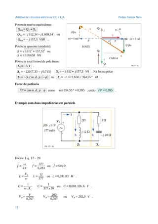 Análise de circuitos elétricos CC e CA Pedro Barros Neto
Potencia reativa equivalente:
QEQ =QC + QL
QEQ =( j 912,34−j1.069,64) ou
QEQ =−j 157,3 VAR .
Potência aparente (módulo):
S = √1.6122
+ 157,322
ou
S =1.619,658 VA
Potência total fornecida pela fonte:
Sf =−V I .
Sf =−220(7,33 − j0,715) Sf =−1.612+ j157,3 VA . Na forma polar
Sf =−S∠ m.d. p.(−ϕ ) ou Sf =−1.619,658∠354,55° VA .
Fator de potência
FP=cos m.d. p. ϕ como cos354,55° =0,995 , então FP=0,995 .
Exemplo com duas impedâncias em paralelo
Dados: Fig. 17 – 20
f =
ω
2π
f =
377
6,283
ou f =60 Hz
L=
XL
ω
L=
12
377
ou L=0,031.83 H .
C =
1
ω . XC
C=
1
377x 20
ou C =0,001.326.6 F .
VP =
V
0,707
VP =
200
0,707
ou VP =282,9 V .
12
 