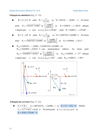 Análise de circuitos elétricos CC e CA Pedro Barros Neto
Triângulo da admitância (Fig. 17 - 21)
 Z1 =2 + j12 Ω então Y1=
1
2+ j 12
ou Y1=0,0135...− j0,081... S . Na forma
polar Y1= √0,0135
2
+ 0,081
2
tg
−1
[−0,081
0,0135 ] ou Y1=0,08211…∠ – 80,54 adequar
o ângulo para −j com m.d . p.(ϕ 1)=279,46° então Y1=0,08211…∠279,46° .
 Z2 =3− j 20 Ω então Y2=
1
3− j20
ou Y2= 0,007335 + j 0,0489 S . Na forma
polar Y2=√0,007335
2
+ 0,0489
2
tg
−1
[ 0,0489
0,007335] ou Y2=0,04944…∠ 81,5° .
 YEQ =(0,00135...− j 0,081...)+(0,007335 + j 0,0489) ou
YEQ =0,020835− j 0,0321 S com predominância indutiva. Na forma polar
YEQ =√0,0208352
+ 0,03212
tg−1
[ −0,0321
0,0208355] ou YEQ =0,03826...∠−57° adequar
o ângulo para −j com m.d . p.(ϕ EQ)=303° , então YEQ =0,08211…∠303° .
Triângulo das correntes (Fig. 17 - 22)
 I1 =V (Y1) I1 =200(0,0135...−j 0,0081...) ou I1 =2,7− j16,2 A . Módulo
I1 =√2,7
2
+ 16,2
2
=16,42 A . Na forma polar I1 =I1 ∠m.d . p.(ϕ 1) ou
I1 =16,42∠279,46° A .
13
 