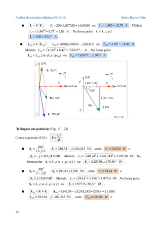 Análise de circuitos elétricos CC e CA Pedro Barros Neto
 I2 =V (Y2) I2 =200(0,007335 + j 0,0489) ou I2 =1,467+ j9,78 A . Módulo
I2 =√1,4672
+ 9,782
=9,89 A . Na forma polar I2 =I2 ∠ϕ 2
I2 =9,89∠81,5° A .
 IEQ =V (YEQ) IEQ =200(0,020835− j 0,0321) ou IEQ =4,167− j 6,42 A .
Módulo IEQ =√4,167
2
+ 6,42
2
=7,65377... A . Na forma polar
IEQ =I EQ ∠m.d. p.(ϕ EQ) ou IEQ =7,65377...∠303° A .
Triângulo das potências (Fig. 17 – 23)
Com a expressão (9.21) S=
V 2
Z
.
 S1 =
200
2
2 + j12
S1 =540,54− j3.243,243 VA , onde P1 =540,54 W e
Q1 =−j 3.243,243VAR . Módulo S1 =√540,54
2
+ 3.243,243
2
=3.287,98 VA .Na
forma polar S1 =S1∠ m.d. p.(ϕ 1) ou S1 =3.287,98∠279,46° VA .
 S2 =
2002
3− j20
S2 =293,4 + j1.956 VA , onde P2 =293,4 W e
Q2 = j1.956VAR . Módulo S2 =√293,4
2
+ 1.956
2
=1.977,9 VA .Na forma polar
S2 =S2 ∠m.d. p.(ϕ 2) ou S2 =1.977,9∠81,5° VA .
 SEQ = S1 + S2 SEQ =(540,54− j3.243,243)+(293,4 + j 1.956)
SEQ = 833,94− j 1.287,243 VA , onde PEQ = 833,94 W e
14
 
