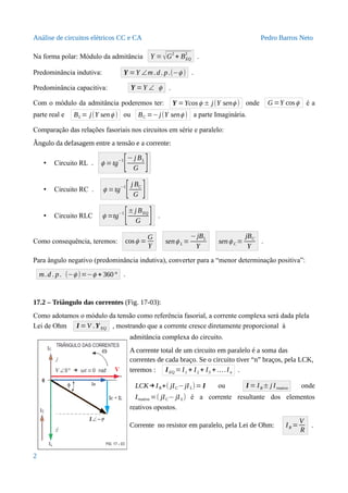 Análise de circuitos elétricos CC e CA Pedro Barros Neto
Na forma polar: Módulo da admitância Y = √G
2
+ BEQ
2
.
Predominância indutiva: Y =Y ∠m .d. p.(−ϕ ) .
Predominância capacitiva: Y =Y ∠ ϕ .
Com o módulo da admitância poderemos ter: Y =Ycosϕ ± j(Y senϕ ) onde G =Y cosϕ é a
parte real e BL = j(Y senϕ ) ou BC =−j(Y senϕ ) a parte Imaginária.
Comparação das relações fasoriais nos circuitos em série e paralelo:
Ângulo da defasagem entre a tensão e a corrente:
• Circuito RL . ϕ =tg
−1
[− j BL
G ]
• Circuito RC . ϕ =tg
−1
[j BC
G ]
• Circuito RLC ϕ =tg−1
[±j BEQ
G ] .
Como consequência, teremos: cosϕ =
G
Y
senϕ L =
−jBL
Y
senϕ C =
jBC
Y
.
Para ângulo negativo (predominância indutiva), converter para a “menor determinação positiva”:
m.d . p. (−ϕ )=−ϕ + 360° .
17.2 – Triângulo das correntes (Fig. 17-03):
Como adotamos o módulo da tensão como referência fasorial, a corrente complexa será dada plela
Lei de Ohm I =V .YEQ , mostrando que a corrente cresce diretamente proporcional à
admitância complexa do circuito.
A corrente total de um circuito em paralelo é a soma das
correntes de cada braço. Se o circuito tiver “n” braços, pela LCK,
teremos : IEQ = I1 + I2 + I3 + ….In .
LCK→IR+( jIC−jIL)= I ou I = IR± j Ireativo onde
Ireativo =( jIC− jI L) é a corrente resultante dos elementos
reativos opostos.
Corrente no resistor em paralelo, pela Lei de Ohm: IR =
V
R
.
2
 