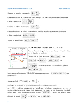Análise de circuitos elétricos CC e CA Pedro Barros Neto
Corrente no capacitor em paralelo: IC =
V
jXC
.
Corrente instantânea no capacitor, em função da capacitância e a derivada da tensão instantânea
(relação constitutiva): i(t)=C[dv(t)
dt ] .
Corrente no indutor em paralelo: IL =
V
−jXL
.
Corrente instantânea no indutor, em função da capacitância e a integral da tensão instantânea
(relação constitutiva): i(t)=
1
L
∫
0
t
v(t)dt .
Módulo da corrente total: I =√(IR)
2
+(Ireativo)
2
.
17.4 – Triângulo das Potências na carga (Fig. 17- 04):
Todas as fórmulas de potência dos circuitos em série são válidas
para os circuitos em paralelo.
Potência total na forma retangular S= PG ± jQEQ , com:
PG =V ²G ou PG =
I
2
G
e Q =V
2
(± j BEQ) ou
Q =
I
2
± j BEQ
. Módulo da potência total ou potência aparente
S =√P
2
+(±j QEQ)
2
.
Potência total na forma polar S=S ∠ϕ para carga capacitiva e S=S ∠m.d . p.(−ϕ ) para
carga indutiva.
Fator de potência FP=cosϕ ou FP=
P
S
.
Em função da frequência do gerador, num circuito RCL em paralelo, teremos:
Se f → 0 a máxima potência reativa é trocada entre o indutor e o gerador; se f →+∞ a
máxima potência reativa é trocada entre o capacitor e o gerador e, nos dois casos, a potência
trocada entre a fonte e as reatâncias será máxima S= P± jQ , onde P é a potência média
dissipada no resistor P=
V
2
R
ou P=I2
R ou P=VI cosϕ .
3
 