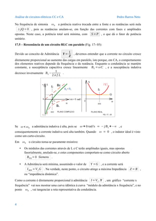Análise de circuitos elétricos CC e CA Pedro Barros Neto
Na frequência de sintonia ω0 a potência reativa trocada entre a fonte e as reatâncias será nula
± jQ =0 , pois as reatâncias anulam-se, em função das correntes com fases e amplitudes
opostas. Neste caso, a potência total será mínima, com S =P , o que dá o fator de potência
unitário.
17.5 – Ressonância de um circuito RLC em paralelo (Fig. 17- 05):
Devido ao conceito de Admitância Y =
1
Z
, devemos entender que a corrente no circuito cresce
diretamente proporcional ao aumento das cargas em paralelo, isto porque, em CA, o comportamento
dos elementos reativos depende da frequência e da reatância. Enquanto a condutância se mantém
constante, a susceptância capacitiva cresce linearmente BC =ω C , e a susceptância indutiva
decresce inversamente BL −
1
2π f L
.
Se ω < ω0
a admitância indutiva é alta, pois se ω → 0rad/s ⇒ − j BL→−∞ , e
consequentemente a corrente indutiva será alta também. Quando ω = 0 , o indutor ideal é visto
como um curto-circuito.
Em ω0 o circuito torna-se puramente resistivo:
• Os módulos das correntes através de L e C terão amplitudes iguais, mas opostas
fasorialmente, anulado-se, e estes componentes comportam-se como circuito aberto
BEQ =0 Siemens .
• AAdmitância será mínima, assumindo o valor de Y =G , e a corrente será
IMIN =Vf G . Na verdade, neste ponto, o circuito atinge a máxima Impedância Z = R ,
ou “impedância dinâmica”.
Como a corrente é diretamente proporcional à admitância I =Vf .Y , um gráfico “corrente x
frequência” vai nos mostrar uma curva idêntica à curva “módulo da admitância x frequência”, e no
ponto ω0 , vai tangenciar a reta representativa da condutância.
4
 