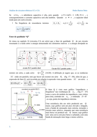 Análise de circuitos elétricos CC e CA Pedro Barros Neto
Se ω >ω0 , a admitância capacitiva é alta, pois quando ω → ∞rad/s ⇒ +JBC →+∞ , e
consequentemente a corrente capacitiva será alta também. Quando ω → ∞ , o capacitor ideal
tende para um curto-circuito.
• Na frequência de ressonância teremos XL = XC ω0 L=
1
ω0C
ω0
2
=
1
LC
ou
ω0 =
1
√LC
rad /s .
Fator de qualidade “Q”
Já vimos no capítulo 16 (circuitos CA em série) que o fator de qualidade Q de um circuito
ressonante é a razão entre a energia armazenada nos elementos reativos e a energia dissipada no
resistor em série, a cada ciclo: Q =
U X
U R
(16.04). A definição já sugere que, se as reatâncias
LC estão em paralelo, tem que haver um resistor em série RS (fig. 17 - 06), além do que, a
expressão do fator Q será invertida em relação à expressão vista quando temos LC em série: e
Q =Rω0C e Q =
R
ω0 L
ou Q =R
√C
L
.
O fator Q é visto num gráfico “impedância x
frequência” nas vizinhanças de ω0 , (fig.17 – 07)
como a curva do módulo da impedância, com vértice
para cima, centrado em ω0 , e ordenada Z = R
, ou seja, ponto da impedância máxima.
Uma resistência alta em série produzirá um Q
maior, cujo gráfico será um pico elevado e delgado,
com a banda de atenuação mais estreita, tornando o
circuito mais seletivo, enquanto que uma resistência
mais baixa vai produzir um Q menor, cujo gráfico
será uma curva com pico baixo e achatado, com uma
banda de atenuação mais larga e menos seletiva.
5
 