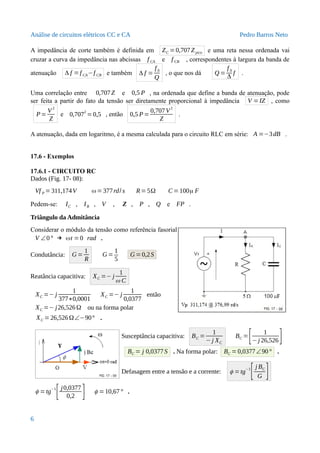 Análise de circuitos elétricos CC e CA Pedro Barros Neto
A impedância de corte também é definida em ZC =0,707Zpico e uma reta nessa ordenada vai
cruzar a curva da impedância nas abcissas f CA e f CB , correspondentes à largura da banda de
atenuação Δ f =f CA−f CB e também Δ f =
f 0
Q
, o que nos dá Q =
f 0
Δ
f .
Uma correlação entre 0,707Z e 0,5 P , na ordenada que define a banda de atenuação, pode
ser feita a partir do fato da tensão ser diretamente proporcional à impedância V =IZ , como
P=
V
2
Z
e 0,707
2
=0,5 , então 0,5 P=
0,707V
2
Z
.
A atenuação, dada em logaritmo, é a mesma calculada para o circuito RLC em série: A =−3dB .
17.6 - Exemplos
17.6.1 - CIRCUITO RC
Dados (Fig. 17- 08):
Vf P = 311,174V ω=377rd/ s R=5Ω C =100μ F
Pedem-se: IC , IR , V , Z , P , Q e FP .
Triângulo da Admitância
Considerar o módulo da tensão como referência fasorial
V ∠0° → ωt =0 rad .
Condutância: G =
1
R
G =
1
5
G =0,2S
Reatância capacitiva: XC =− j
1
ω C
XC =− j
1
377∗0,0001
XC =− j
1
0,0377
então
XC =− j26,526Ω ou na forma polar
XC =26,526Ω∠−90° .
Susceptância capacitiva: BC =
1
−j XC
BC =
[ 1
−j 26,526]
BC = j 0,0377S . Na forma polar: BC =0,0377∠90° .
Defasagem entre a tensão e a corrente: ϕ =tg−1
[j BC
G ]
ϕ =tg−1
[j0,0377
0,2 ] ϕ =10,67° .
6
 