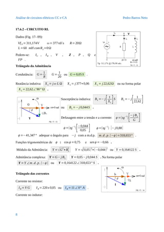 Análise de circuitos elétricos CC e CA Pedro Barros Neto
17.6.2 - CIRCUITO RL
Dados (Fig. 17- 09):
Vf P =311,174V ω=377rd/ s R=20Ω
L=60 mH com RL=0Ω
Pedem-se: IC , IR , V , Z , P , Q e
FP .
Triângulo da Admitância
Condutância: G =
1
R
G =
1
20
ou G =0,05S .
Reatância indutiva: X L = jω L Ω XL = j 377∗0,06 XL = j 22,62Ω ou na forma polar
XL =22,62∠ 90° Ω .
Susceptância indutiva: BL =− j
[ 1
XL
]S BL =− j
[ 1
22,62 ]
ou BL =−j 0,044S .
Defasagem entre a tensão e a corrente: ϕ =(tg
−1
)[−j BL
G ]
ϕ =(tg−1
)
[−0,044
0,05 ] ϕ =(tg
−1
) [− j0,88]
ϕ =−41,347° adequar o ângulo para −j com a m.d.p. m.d . p.(−ϕ )=318,653° .
Funções trigonométricas de ϕ : cosϕ =0,75 e senϕ =−0,66 .
Módulo da Admitância: Y = √G
2
+BL
2
Y = √(0,05)2
+(−0,044)2
ou Y =0,164122 S .
Admitância complexa: Y =G− j BL Y =0,05−j 0,044 S . Na forma polar
Y =Y ∠m .d. p. (−ϕ ) ou Y =0,164122∠318,653° S .
Triângulo das correntes
Corrente no resistor:
IR =V G IR =220x 0,05 ou IR =11 ∠ 0° A .
Corrente no indutor:
8
 