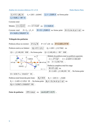 Análise de circuitos elétricos CC e CA Pedro Barros Neto
IL =V (− jBL) A IL =220(− j0,044) IL =− j 9,68 A na forma polar
IL =9,68∠−90° A .
Corrente total:
Módulo I = √IR
2
+IL
2
I =√112
+9,682
ou I =14,65 A .
Corrente total: I = IR− j I L A I =11− j 9,68 A na forma polar I = I ∠m .d. p.(−ϕ ) ou
I =14,65∠318,653° A .
Triângulo das potências
Potência eficaz no resistor: P =IR
2
R P=11
2
x 20 ou P =2.420∠ 0° W .
Potência reativa no Indutor : QL =V (−j I L) QL =220(−j 13,7566) ou
Q =− j2.140,345 VAR . Na forma polar Q =2.140,345∠−90° VAR .
Módulo da potência total ou potência aparente;
S =√P²+Q ² S =√2.420²+2.140,345²
ou S =3.230,7VA .
Potência complexa total da carga:
S= P– j Q ou
S=2.420−j 2.140,345 VA . Na forma polar
S= 3230.71∠ 318,653° VA .
Potência total fornecida pela fonte: Sf = Vr I Sf =−220(11 − j 9,68)
Sf =−2.420 + 2.129,6 VA . Na forma polar Sf =−S∠ m.d. p.(−ϕ ) ou
Sf =−3.230,7∠318,653° VA .
Fator de potência: FP=cosϕ ou cos 41,49° =0,75 .
9
 