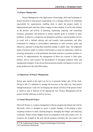 CHAPTER 1: INTRODUCTION
B.V.M. Engineering College / Gujarat Technological University
(An Autonomous Institution) 3
1.2 Project Management
Project Management is the Application of knowledge, skills and Techniques to
project activities to meet project requirements. It is a strategic ability to do something
successfully for organizations, enabling them to patch the project results to
Organizational goals and thus, better compete in their markets. It can be also defined
as the process and activity of planning, organizing, inspiring, and controlling
resources, procedures and protocols to achieve specific goals in scientific or daily
problems. A project is a temporary aim designed to produce a special product, service
or result with a defined starting and end (usually time-constrained, and often
constrained by funding or deliverables), undertaken to meet eccentric goals and
objectives, typically to bring about beneficial change or added value. The temporary
nature of projects stands in contrast with business as usual (or operations), which are
recurring, permanent, or semi-permanent functional activities to produce products or
services. In implementation, the management of these two systems is often quite
distinct, and as such requires the development of divergent technical skills and
management strategies. It has always been practiced casually, but began to evolve as a
prime profession in the mid-20th century.
1.3 Importance of Project Management
Project gets started at the right way but as it proceeds further, gets off the track.
Owing to this it’s important to manage the activities in the right way, thus project
management plays a vital role in arranging the critical activities of the project which
is called as task to function in the appropriate way. Project Management aid the
project in better efficiency to deliver services.
1.4 About Microsoft Project
Microsoft Project is a project management software program developed and sold by
Microsoft, which is designed to assist a project manager in developing a plan,
assigning resources to tasks, tracking progress, managing the budget, and analyzing
workloads. Project creates budgets based on assignment work and resource cost. As
resources are assigned to the task and the program calculates the cost equal to the
 