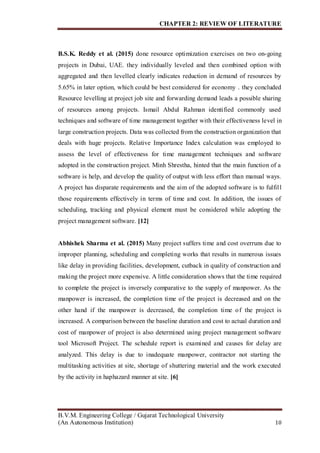 CHAPTER 2: REVIEW OF LITERATURE
B.V.M. Engineering College / Gujarat Technological University
(An Autonomous Institution) 10
B.S.K. Reddy et al. (2015) done resource optimization exercises on two on-going
projects in Dubai, UAE. they individually leveled and then combined option with
aggregated and then levelled clearly indicates reduction in demand of resources by
5.65% in later option, which could be best considered for economy . they concluded
Resource levelling at project job site and forwarding demand leads a possible sharing
of resources among projects. Ismail Abdul Rahman identified commonly used
techniques and software of time management together with their effectiveness level in
large construction projects. Data was collected from the construction organization that
deals with huge projects. Relative Importance Index calculation was employed to
assess the level of effectiveness for time management techniques and software
adopted in the construction project. Minh Shrestha, hinted that the main function of a
software is help, and develop the quality of output with less effort than manual ways.
A project has disparate requirements and the aim of the adopted software is to fulfill
those requirements effectively in terms of time and cost. In addition, the issues of
scheduling, tracking and physical element must be considered while adopting the
project management software. [12]
Abhishek Sharma et al. (2015) Many project suffers time and cost overruns due to
improper planning, scheduling and completing works that results in numerous issues
like delay in providing facilities, development, cutback in quality of construction and
making the project more expensive. A little consideration shows that the time required
to complete the project is inversely comparative to the supply of manpower. As the
manpower is increased, the completion time of the project is decreased and on the
other hand if the manpower is decreased, the completion time of the project is
increased. A comparison between the baseline duration and cost to actual duration and
cost of manpower of project is also determined using project management software
tool Microsoft Project. The schedule report is examined and causes for delay are
analyzed. This delay is due to inadequate manpower, contractor not starting the
multitasking activities at site, shortage of shuttering material and the work executed
by the activity in haphazard manner at site. [6]
 