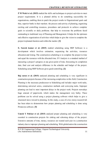 CHAPTER 2: REVIEW OF LITERATURE
B.V.M. Engineering College / Gujarat Technological University
(An Autonomous Institution) 11
P M Walel et al. (2015) studied the skills and techniques to project activities to meet
project requirements. It is a planned ability to do something successfully for
organizations, enabling them to patch the project results to Organizational goals and
thus, superior battle in their markets. the process and activity of planning, organizing
exciting and controlling resources, procedures and protocols to achieve complete
goals in scientific or daily problems. that help to overcome the problems faced
outstanding to traditional way of Planning and Management. It helps for the optimum
and effective organization of activities which helps to give the vision to complete the
project in planned duration and within the market. [3]
E. Suresh kumar et al. (2015) studied scheduling using MSP Software is a
development which involves estimation, sequencing the activities, resources
allocation and timing. The construction scheduling is to complete the project in time
and equal the resources with the allocated time. EV Analysis is a standard method of
measuring a project’s progress at any given point of time, forecasting its completion
date, final cost and analysis difference in the schedule and budget of the project.
Scheduling using MSP Software gives good controlling. [2]
Raj saran et al. (2015) analyzed planning and scheduling is very significant in
construction projects because of the increasing complexities in this field. Construction
Planning is the necessary predecessor to Scheduling and includes major work tasks,
determining universal series, construction methods and conveying tasks. Improper
planning can lead to most important delays in the project work. Projects nowadays
huge amount of paperwork, which makes the management very bulky. These
problems can be solved using a project planning software which helps to give a
structured move toward to planning. In this study, a case of a two storey research lab
has been taken to demonstrate how proper planning and scheduling is done using
Primavera software. [5]
Umesh Y Polekar et al. (2015) analyzed proper planning and scheduling is very
essential in construction projects for sinking and scheming delays of the project.
Extensive amounts of time, money, resources are wasted each year in a construction
industry due to improper planning and scheduling. With globalization the construction
 