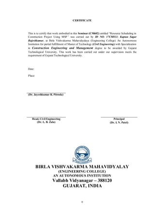 II
CERTIFICATE
This is to certify that work embodied in this Seminar (CM602) entitled “Resource Scheduling in
Construction Project Using MSP” was carried out by ID NO: 17CM811: Kaptan Sagar
Rajeshkumar, at Birla Vishvakarma Mahavidyalaya (Engineering College) An Autonomous
Institution for partial fulfillment of Master of Technology (Civil Engineering) with Specialization
in Construction Engineering and Management degree to be awarded by Gujarat
Technological University. This work has been carried out under our supervision meets the
requirement of Gujarat Technological University.
Date:
Place:
(Dr. Jayeshkumar R. Pitroda)
Head, Civil Engineering
(Dr. L. B. Zala)
Principal
(Dr. I. N. Patel)
BIRLA VISHVAKARMA MAHAVIDYALAY
(ENGINEERING COLLEGE)
AN AUTONOMOUS INSTITUTION
Vallabh Vidyanagar – 388120
GUJARAT, INDIA
 