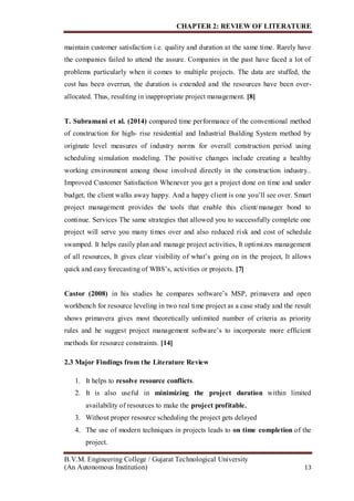 CHAPTER 2: REVIEW OF LITERATURE
B.V.M. Engineering College / Gujarat Technological University
(An Autonomous Institution) 13
maintain customer satisfaction i.e. quality and duration at the same time. Rarely have
the companies failed to attend the assure. Companies in the past have faced a lot of
problems particularly when it comes to multiple projects. The data are stuffed, the
cost has been overrun, the duration is extended and the resources have been over-
allocated. Thus, resulting in inappropriate project management. [8]
T. Subramani et al. (2014) compared time performance of the conventional method
of construction for high- rise residential and Industrial Building System method by
originate level measures of industry norms for overall construction period using
scheduling simulation modeling. The positive changes include creating a healthy
working environment among those involved directly in the construction industry..
Improved Customer Satisfaction Whenever you get a project done on time and under
budget, the client walks away happy. And a happy client is one you’ll see over. Smart
project management provides the tools that enable this client/manager bond to
continue. Services The same strategies that allowed you to successfully complete one
project will serve you many times over and also reduced risk and cost of schedule
swamped. It helps easily plan and manage project activities, It optimizes management
of all resources, It gives clear visibility of what’s going on in the project, It allows
quick and easy forecasting of WBS’s, activities or projects. [7]
Castor (2008) in his studies he compares software’s MSP, primavera and open
workbench for resource leveling in two real time project as a case study and the result
shows primavera gives most theoretically unlimited number of criteria as priority
rules and he suggest project management software’s to incorporate more efficient
methods for resource constraints. [14]
2.3 Major Findings from the Literature Review
1. It helps to resolve resource conflicts.
2. It is also useful in minimizing the project duration within limited
availability of resources to make the project profitable.
3. Without proper resource scheduling the project gets delayed
4. The use of modern techniques in projects leads to on time completion of the
project.
 