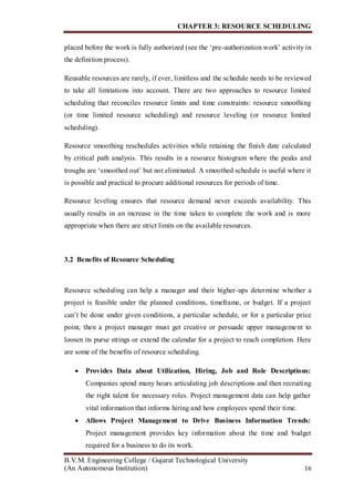 CHAPTER 3: RESOURCE SCHEDULING
B.V.M. Engineering College / Gujarat Technological University
(An Autonomous Institution) 16
placed before the work is fully authorized (see the ‘pre-authorization work’ activity in
the definition process).
Reusable resources are rarely, if ever, limitless and the schedule needs to be reviewed
to take all limitations into account. There are two approaches to resource limited
scheduling that reconciles resource limits and time constraints: resource smoothing
(or time limited resource scheduling) and resource leveling (or resource limited
scheduling).
Resource smoothing reschedules activities while retaining the finish date calculated
by critical path analysis. This results in a resource histogram where the peaks and
troughs are ‘smoothed out’ but not eliminated. A smoothed schedule is useful where it
is possible and practical to procure additional resources for periods of time.
Resource leveling ensures that resource demand never exceeds availability. This
usually results in an increase in the time taken to complete the work and is more
appropriate when there are strict limits on the available resources.
3.2 Benefits of Resource Scheduling
Resource scheduling can help a manager and their higher-ups determine whether a
project is feasible under the planned conditions, timeframe, or budget. If a project
can’t be done under given conditions, a particular schedule, or for a particular price
point, then a project manager must get creative or persuade upper management to
loosen its purse strings or extend the calendar for a project to reach completion. Here
are some of the benefits of resource scheduling.
 Provides Data about Utilization, Hiring, Job and Role Descriptions:
Companies spend many hours articulating job descriptions and then recruiting
the right talent for necessary roles. Project management data can help gather
vital information that informs hiring and how employees spend their time.
 Allows Project Management to Drive Business Information Trends:
Project management provides key information about the time and budget
required for a business to do its work.
 