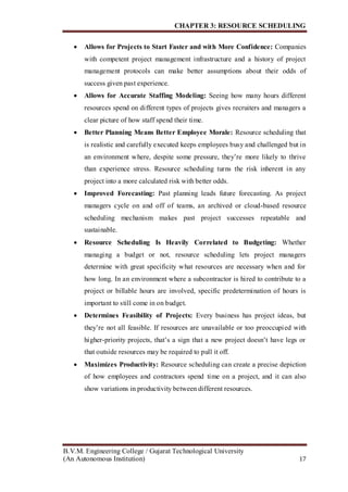 CHAPTER 3: RESOURCE SCHEDULING
B.V.M. Engineering College / Gujarat Technological University
(An Autonomous Institution) 17
 Allows for Projects to Start Faster and with More Confidence: Companies
with competent project management infrastructure and a history of project
management protocols can make better assumptions about their odds of
success given past experience.
 Allows for Accurate Staffing Modeling: Seeing how many hours different
resources spend on different types of projects gives recruiters and managers a
clear picture of how staff spend their time.
 Better Planning Means Better Employee Morale: Resource scheduling that
is realistic and carefully executed keeps employees busy and challenged but in
an environment where, despite some pressure, they’re more likely to thrive
than experience stress. Resource scheduling turns the risk inherent in any
project into a more calculated risk with better odds.
 Improved Forecasting: Past planning leads future forecasting. As project
managers cycle on and off of teams, an archived or cloud-based resource
scheduling mechanism makes past project successes repeatable and
sustainable.
 Resource Scheduling Is Heavily Correlated to Budgeting: Whether
managing a budget or not, resource scheduling lets project managers
determine with great specificity what resources are necessary when and for
how long. In an environment where a subcontractor is hired to contribute to a
project or billable hours are involved, specific predetermination of hours is
important to still come in on budget.
 Determines Feasibility of Projects: Every business has project ideas, but
they’re not all feasible. If resources are unavailable or too preoccupied with
higher-priority projects, that’s a sign that a new project doesn’t have legs or
that outside resources may be required to pull it off.
 Maximizes Productivity: Resource scheduling can create a precise depiction
of how employees and contractors spend time on a project, and it can also
show variations in productivity between different resources.
 
