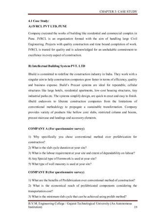 CHAPTER 3: CASE STUDY
B.V.M. Engineering College / Gujarat Technological University (An Autonomous
Institution) 19
4.1 Case Study:
A) IVRCL PVT LTD, PUNE
Company executed the works of building like residential and commercial complex in
Pune. IVRCL is an organization formed with the aim of handling large Civil
Engineering. Projects with quality construction and time bound completion of work.
IVRCL is trusted for quality and is acknowledged for an unshakable commitment to
excellence in every aspect of construction.
B) Intellectual Building System PVT. LTD
IBuild is committed to redefine the construction industry in India. They work with a
singular aim to help construction companies grow faster in terms of efficiency, quality
and business expanse. Build’s Precast systems are ideal for repeatable, cellular
structures like large hotels, residential apartments, low-cost housing structures, tiny
industrial parks etc. The systems simplify design, are quick to erect and easy to finish.
iBuild endeavors to liberate construction companies from the limitations of
conventional methodology to propagate a sustainable transformation. Company
provides variety of products like hollow core slabs, restricted column and beams,
precast staircase and landings and accessory elements.
COMPANY A (For questionnaire survey)
1) Why specifically you chose conventional method over prefabrication for
construction?
2) What is the slab cycle duration at your site?
3) What is the labour requirement at your site and extent of dependability on labour?
4) Any Special type of Formwork is used at your site?
5) What type of wall masonry is used at your site?
COMPANY B (For questionnaire survey)
1) What are the benefits of Prefabrication over conventional method of construction?
2) What is the economical reach of prefabricated components considering the
transportation cost?
3) What is the minimum slab cycle that can be achieved using prefab method?
 