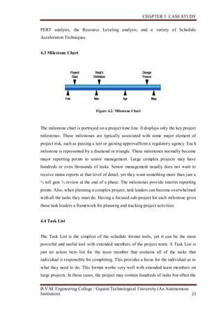 CHAPTER 3: CASE STUDY
B.V.M. Engineering College / Gujarat Technological University (An Autonomous
Institution) 21
PERT analysis, the Resource Leveling analysis, and a variety of Schedule
Acceleration Techniques.
4.3 Milestone Chart
Figure 4.2: Milestone Chart
The milestone chart is portrayed on a project time line. It displays only the key project
milestones. These milestones are typically associated with some major element of
project risk, such as passing a test or gaining approvalfrom a regulatory agency. Each
milestone is represented by a diamond or triangle. These milestones normally become
major reporting points to senior management. Large complex projects may have
hundreds or even thousands of tasks. Senior management usually does not want to
receive status reports at that level of detail, yet they want something more than just a
½ toll gate ½ review at the end of a phase. The milestones provide interim reporting
points. Also, when planning a complex project, task leaders can become overwhelmed
with all the tasks they must do. Having a focused sub-project for each milestone gives
those task leaders a framework for planning and tracking project activities.
4.4 Task List
The Task List is the simplest of the schedule format tools, yet it can be the most
powerful and useful tool with extended members of the project team. A Task List is
just an action item list for the team member that contains all of the tasks that
individual is responsible for completing. This provides a focus for the individual as to
what they need to do. This format works very well with extended team members on
large projects. In those cases, the project may contain hundreds of tasks but often the
 
