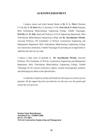 III
ACKNOWLEDGEMENT
I express sincere and whole hearted thanks to Dr. C. L. Patel, Chairman
C.V.M., Er. V. M. Patel, Hon. Jt. Secretary C.V.M., Prof. (Dr.)I. N. Patel, Principal,
Birla Vishvakarma Mahavidyalaya Engineering College, Vallabh Vidyanagar,
Prof.(Dr.) L. B. Zala, Head and Professor of Civil Engineering Department, Birla
Vishvakarma Mahavidyalaya Engineering College and Dr. Jayeshkumar Pitroda,
Associate Professor, PG Coordinator of M.Tech. Construction Engineering and
Management Department, Birla Vishvakarma Mahavidyalaya Engineering College
(An Autonomous Institution), Vallabh Vidyanagar for providing me an opportunity to
undertake this topic for my study.
I express a deep sense of gratitude to Dr. Jayeshkumar Pitroda, Assosiate
Professor, PG Coordinator of M.Tech. Construction Engineering and Management
Department, Birla Vishvakarma Mahavidyalaya Engineering College, Vallabh
Vidyanagar for his extreme constructive support, constant encouragement, guidance
and challenging my efforts in the right direction.
I would like to thank my family and friends for allowing me to realize my own
potential. All the support they have provided me over the years was the greatest gift
anyone has ever given me.
Kaptan Sagar Rajeshkumar
Enrollment No.: 170080714006
ID No: 17CM811
M.Tech Construction Engineering and Management
 