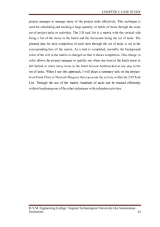 CHAPTER 3: CASE STUDY
B.V.M. Engineering College / Gujarat Technological University (An Autonomous
Institution) 24
project manager to manage many of the project tasks effectively. This technique is
used for scheduling and tracking a large quantity, or batch, of items through the same
set of project tasks or activities. The 2-D task list is a matrix with the vertical side
being a list of the items in the batch and the horizontal being the set of tasks. The
planned date for task completion of each item through the set of tasks is set in the
corresponding box of the matrix. As a task is completed, normally the background
color of the cell in the matrix is changed so that it shows completion. This change in
color allows the project manager to quickly see when one item in the batch starts to
fall behind or when many items in the batch become bottlenecked at one step in the
set of tasks. When I use this approach, I will place a summary task on the project-
level Gantt Chart or Network Diagram that represents the activity within the 2-D Task
List. Through the use of the matrix, hundreds of tasks can be tracked efficiently
without burdening one of the other techniques with redundant activities.
 