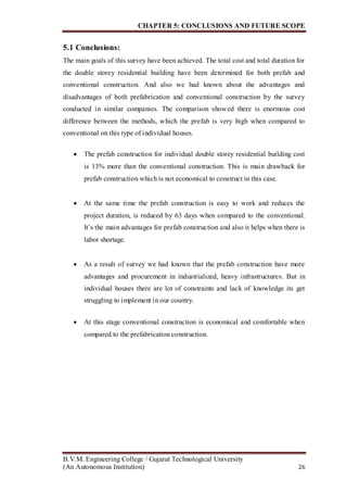 CHAPTER 5: CONCLUSIONS AND FUTURE SCOPE
B.V.M. Engineering College / Gujarat Technological University
(An Autonomous Institution) 26
5.1 Conclusions:
The main goals of this survey have been achieved. The total cost and total duration for
the double storey residential building have been determined for both prefab and
conventional construction. And also we had known about the advantages and
disadvantages of both prefabrication and conventional construction by the survey
conducted in similar companies. The comparison showed there is enormous cost
difference between the methods, which the prefab is very high when compared to
conventional on this type of individual houses.

 The prefab construction for individual double storey residential building cost
is 13% more than the conventional construction. This is main drawback for
prefab construction which is not economical to construct in this case.
 At the same time the prefab construction is easy to work and reduces the
project duration, is reduced by 63 days when compared to the conventional.
It’s the main advantages for prefab construction and also it helps when there is
labor shortage.
 As a result of survey we had known that the prefab construction have more
advantages and procurement in industrialized, heavy infrastructures. But in
individual houses there are lot of constraints and lack of knowledge its get
struggling to implement in our country.
 At this stage conventional construction is economical and comfortable when
compared to the prefabrication construction.
 
