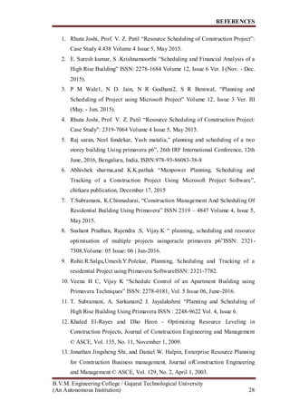 REFERENCES
B.V.M. Engineering College / Gujarat Technological University
(An Autonomous Institution) 28
1. Rhuta Joshi, Prof. V. Z. Patil “Resource Scheduling of Construction Project”:
Case Study 4.438 Volume 4 Issue 5, May 2015.
2. E. Suresh kumar, S .Krishnamoorthi “Scheduling and Financial Analysis of a
High Rise Building” ISSN: 2278-1684 Volume 12, Issue 6 Ver. I (Nov. - Dec.
2015).
3. P M Wale1, N D. Jain, N R Godhani2, S R Beniwal, “Planning and
Scheduling of Project using Microsoft Project” Volume 12, Issue 3 Ver. III
(May. - Jun. 2015).
4. Rhuta Joshi, Prof. V. Z. Patil “Resource Scheduling of Construction Project:
Case Study": 2319-7064 Volume 4 Issue 5, May 2015.
5. Raj saran, Neel fondekar, Yash matalia,” planning and scheduling of a two
storey building Using primavera p6”, 26th IRF International Conference, 12th
June, 2016, Bengaluru, India, ISBN:978-93-86083-38-8
6. Abhishek sharma,and K.K.pathak “Manpower Planning, Scheduling and
Tracking of a Construction Project Using Microsoft Project Software”,
chitkara publication, December 17, 2015
7. T.Subramani, K.Chinnadurai, “Construction Management And Scheduling Of
Residential Building Using Primavera” ISSN 2319 – 4847 Volume 4, Issue 5,
May 2015.
8. Sushant Pradhan, Rajendra .S, Vijay.K “ planning, scheduling and resource
optimisation of multiple projects usingoracle primavera p6”ISSN: 2321-
7308,Volume: 05 Issue: 06 | Jun-2016.
9. Rohit.R.Salgu,Umesh.Y.Polekar, Planning, Scheduling and Tracking of a
residential Project using Primavera SoftwareISSN: 2321-7782.
10. Veena H C, Vijay K “Schedule Control of an Apartment Building using
Primavera Techniques” ISSN: 2278-0181, Vol. 5 Issue 06, June-2016.
11. T. Subramani, A. Sarkunam2 J. Jayalakshmi “Planning and Scheduling of
High Rise Building Using Primavera ISSN : 2248-9622 Vol. 4, Issue 6.
12. Khaled El-Rayes and Dho Heon - Optimizing Resource Leveling in
Construction Projects, Journal of Construction Engineering and Management
© ASCE, Vol. 135, No. 11, November 1, 2009.
13. Jonathan Jingsheng Shi, and Daniel W. Halpin, Enterprise Resource Planning
for Construction Business management, Journal ofConstruction Engineering
and Management © ASCE, Vol. 129, No. 2, April 1, 2003.
 
