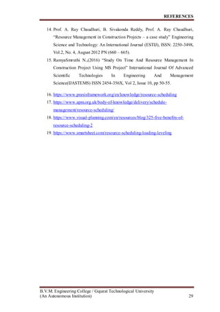 REFERENCES
B.V.M. Engineering College / Gujarat Technological University
(An Autonomous Institution) 29
14. Prof. A. Ray Chaudhuri, B. Sivakonda Reddy, Prof. A. Ray Chaudhuri,
“Resource Management in Construction Projects – a case study” Engineering
Science and Technology: An International Journal (ESTIJ), ISSN: 2250-3498,
Vol.2, No. 4, August 2012 PN (660 – 665).
15. RamyaSmruthi N.,(2016) “Study On Time And Resource Management In
Construction Project Using MS Project” International Journal Of Advanced
Scientific Technologies In Engineering And Management
Science(IJASTEMS) ISSN 2454-356X, Vol 2, Issue 10, pp 50-55.
16. https://www.praxisframework.org/en/knowledge/resource-scheduling
17. https://www.apm.org.uk/body-of-knowledge/delivery/schedule-
management/resource-scheduling/
18. https://www.visual-planning.com/en/resources/blog/325-five-benefits-of-
resource-scheduling-2
19. https://www.smartsheet.com/resource-scheduling-loading-leveling
 