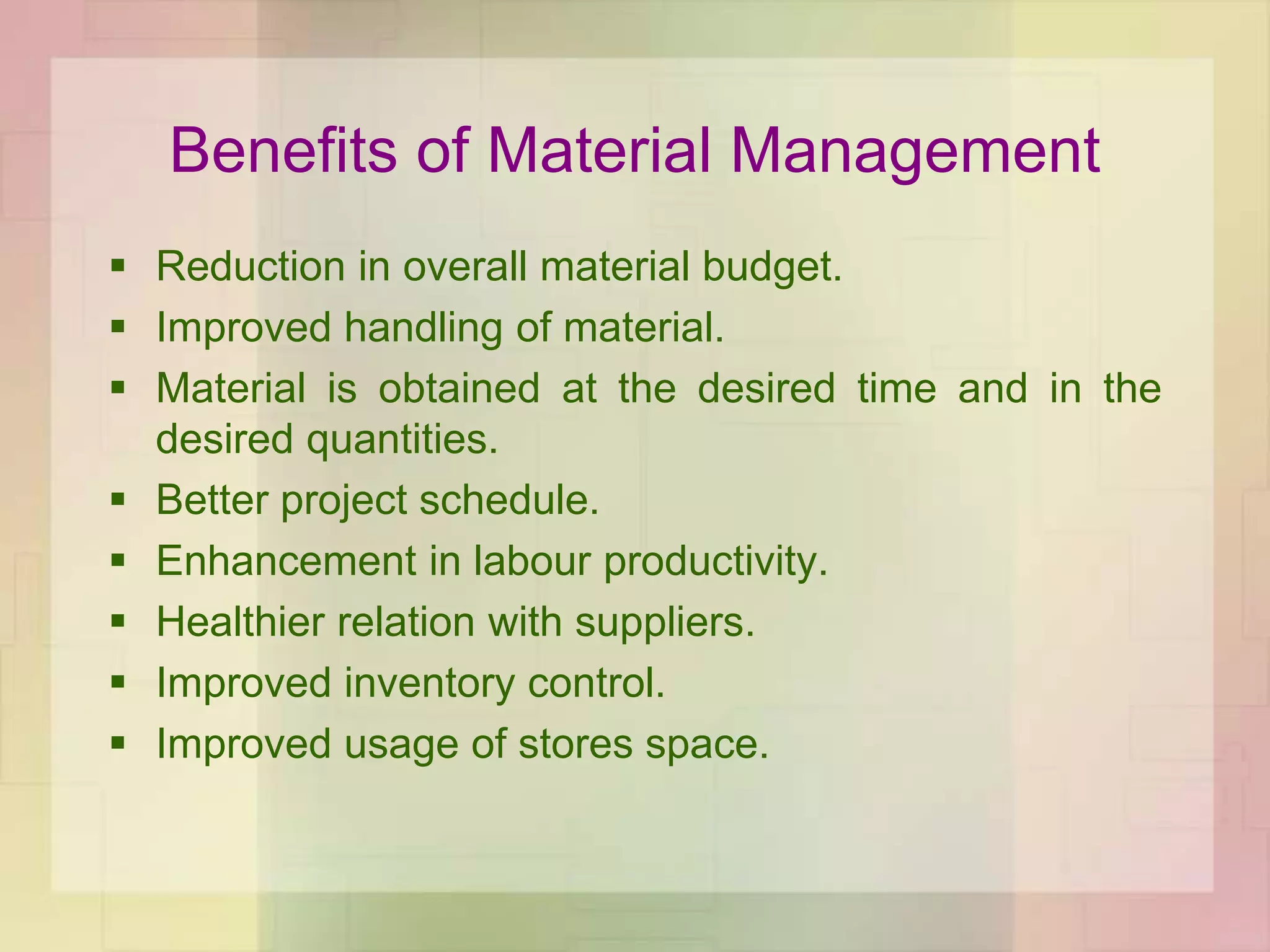 Benefits of Material Management
 Reduction in overall material budget.
 Improved handling of material.
 Material is obtained at the desired time and in the
desired quantities.
 Better project schedule.
 Enhancement in labour productivity.
 Healthier relation with suppliers.
 Improved inventory control.
 Improved usage of stores space.
 