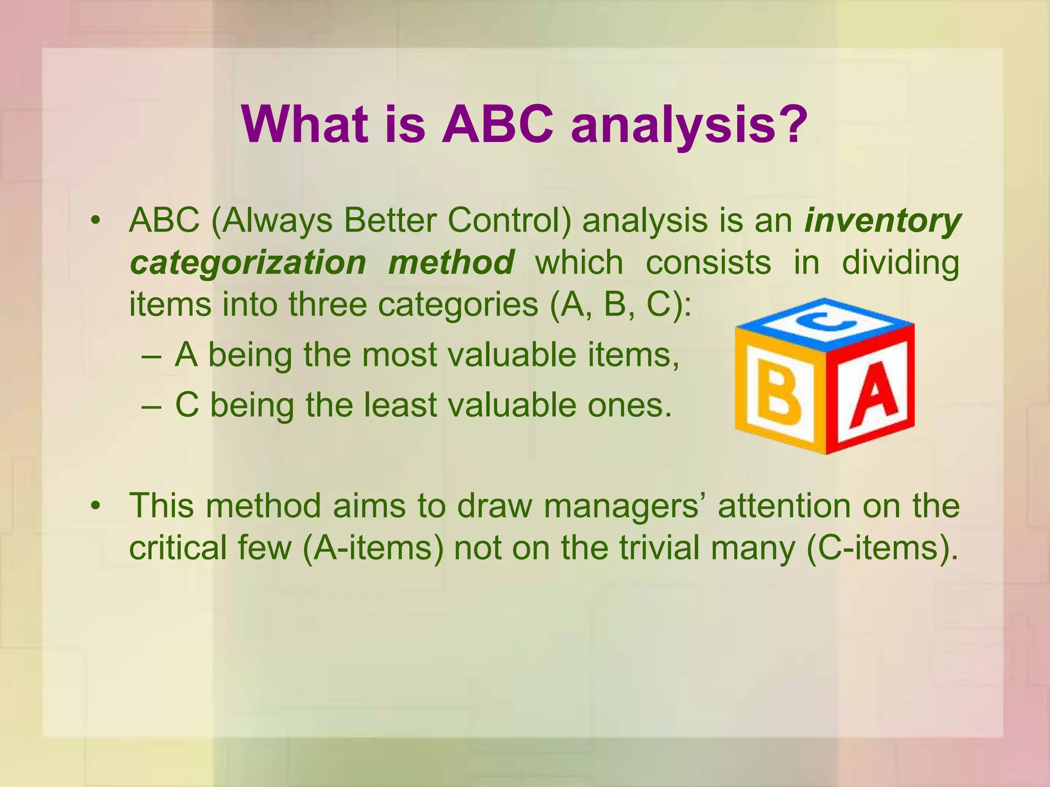 What is ABC analysis?
• ABC (Always Better Control) analysis is an inventory
categorization method which consists in dividing
items into three categories (A, B, C):
– A being the most valuable items,
– C being the least valuable ones.
• This method aims to draw managers’ attention on the
critical few (A-items) not on the trivial many (C-items).
 