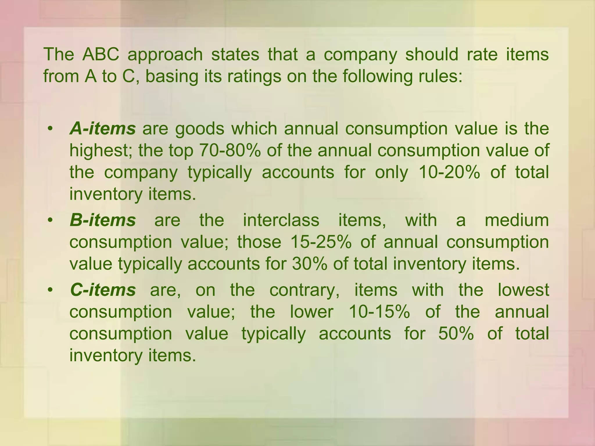 The ABC approach states that a company should rate items
from A to C, basing its ratings on the following rules:
• A-items are goods which annual consumption value is the
highest; the top 70-80% of the annual consumption value of
the company typically accounts for only 10-20% of total
inventory items.
• B-items are the interclass items, with a medium
consumption value; those 15-25% of annual consumption
value typically accounts for 30% of total inventory items.
• C-items are, on the contrary, items with the lowest
consumption value; the lower 10-15% of the annual
consumption value typically accounts for 50% of total
inventory items.
 