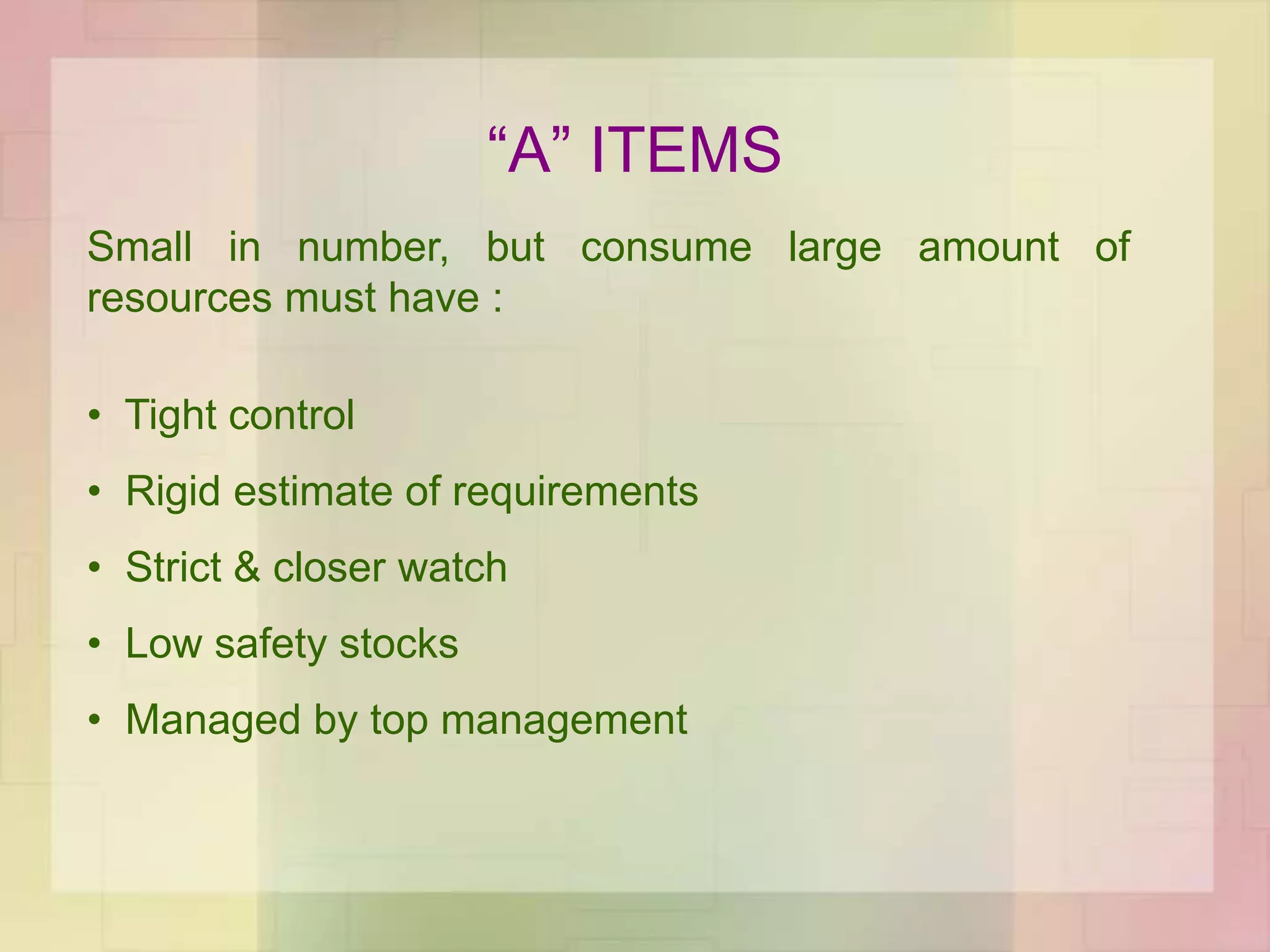 “A” ITEMS
Small in number, but consume large amount of
resources must have :
• Tight control
• Rigid estimate of requirements
• Strict & closer watch
• Low safety stocks
• Managed by top management
 
