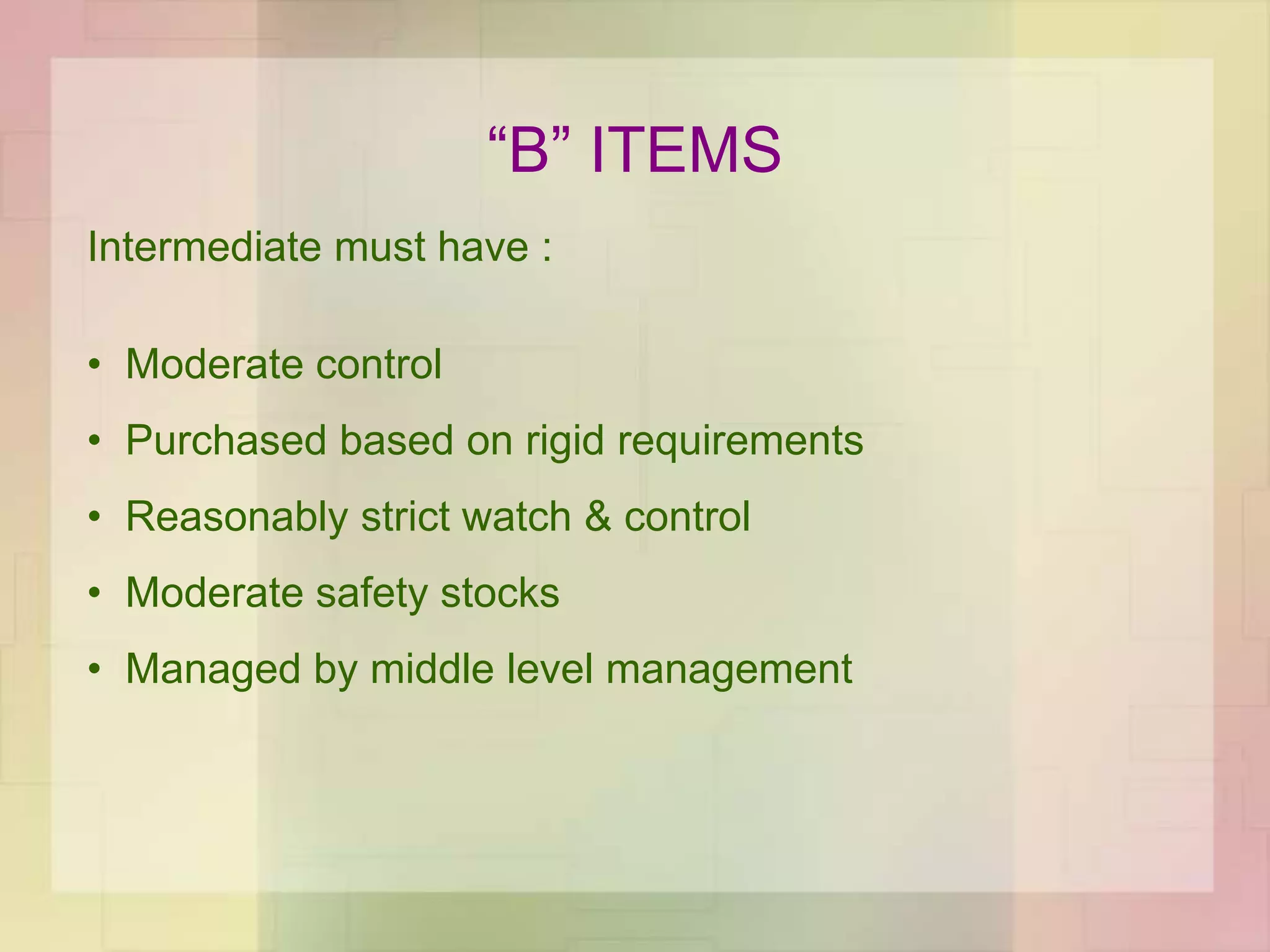 “B” ITEMS
Intermediate must have :
• Moderate control
• Purchased based on rigid requirements
• Reasonably strict watch & control
• Moderate safety stocks
• Managed by middle level management
 