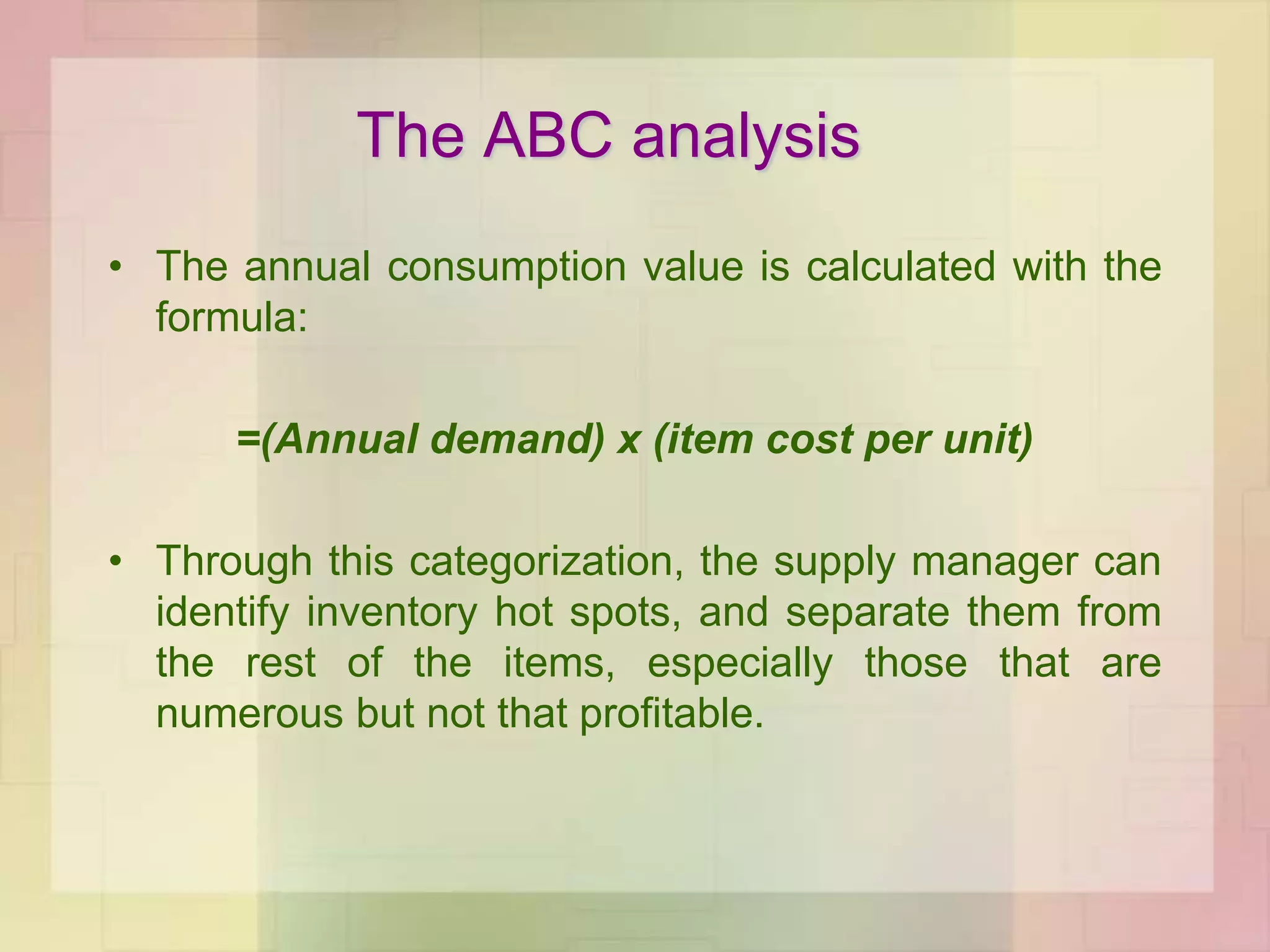• The annual consumption value is calculated with the
formula:
=(Annual demand) x (item cost per unit)
• Through this categorization, the supply manager can
identify inventory hot spots, and separate them from
the rest of the items, especially those that are
numerous but not that profitable.
The ABC analysis
 