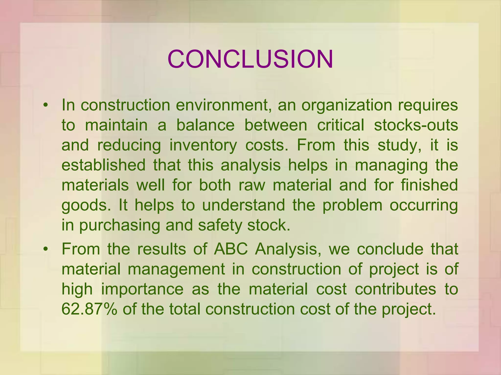 CONCLUSION
• In construction environment, an organization requires
to maintain a balance between critical stocks-outs
and reducing inventory costs. From this study, it is
established that this analysis helps in managing the
materials well for both raw material and for finished
goods. It helps to understand the problem occurring
in purchasing and safety stock.
• From the results of ABC Analysis, we conclude that
material management in construction of project is of
high importance as the material cost contributes to
62.87% of the total construction cost of the project.
 