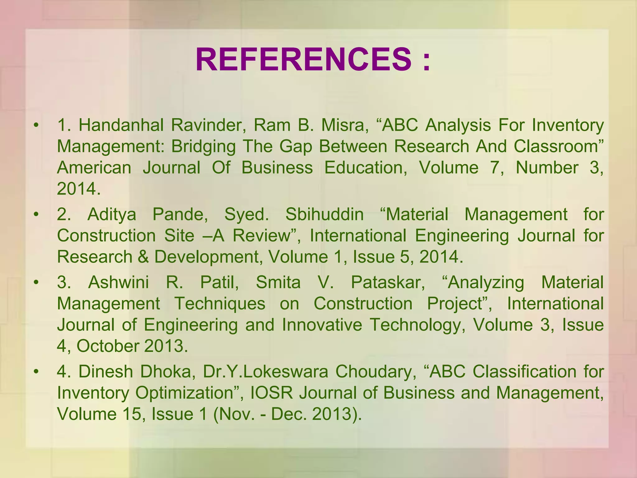 REFERENCES :
• 1. Handanhal Ravinder, Ram B. Misra, “ABC Analysis For Inventory
Management: Bridging The Gap Between Research And Classroom”
American Journal Of Business Education, Volume 7, Number 3,
2014.
• 2. Aditya Pande, Syed. Sbihuddin “Material Management for
Construction Site –A Review”, International Engineering Journal for
Research & Development, Volume 1, Issue 5, 2014.
• 3. Ashwini R. Patil, Smita V. Pataskar, “Analyzing Material
Management Techniques on Construction Project”, International
Journal of Engineering and Innovative Technology, Volume 3, Issue
4, October 2013.
• 4. Dinesh Dhoka, Dr.Y.Lokeswara Choudary, “ABC Classification for
Inventory Optimization”, IOSR Journal of Business and Management,
Volume 15, Issue 1 (Nov. - Dec. 2013).
 