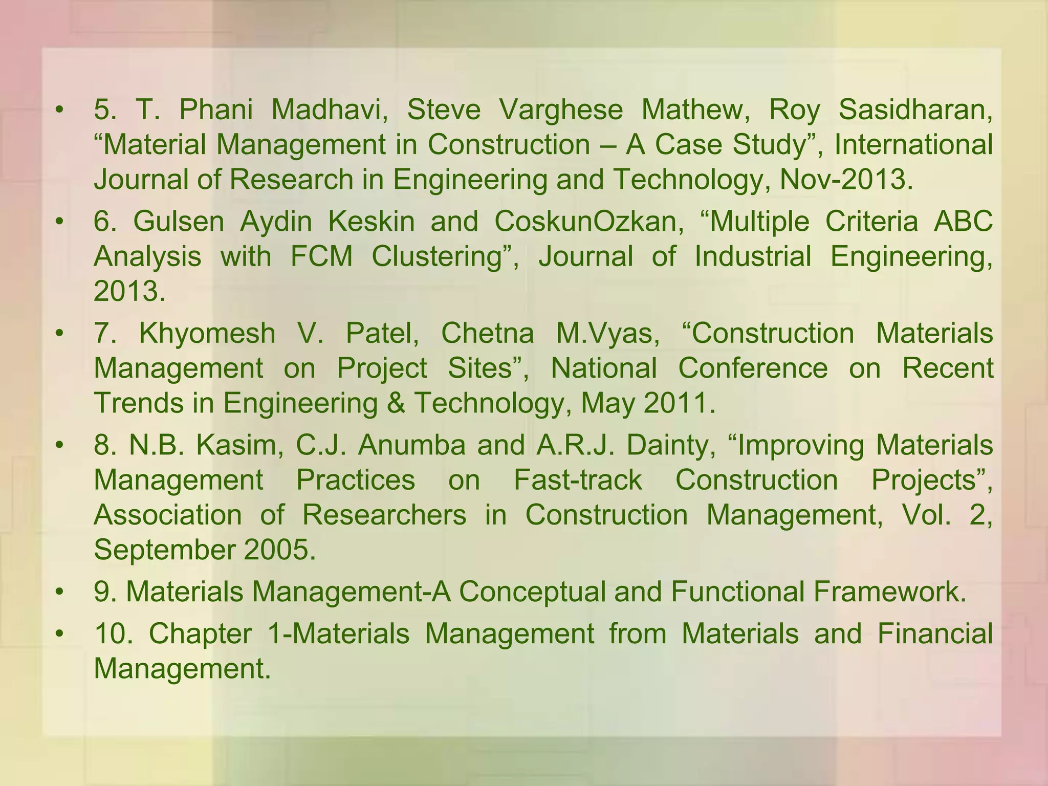 • 5. T. Phani Madhavi, Steve Varghese Mathew, Roy Sasidharan,
“Material Management in Construction – A Case Study”, International
Journal of Research in Engineering and Technology, Nov-2013.
• 6. Gulsen Aydin Keskin and CoskunOzkan, “Multiple Criteria ABC
Analysis with FCM Clustering”, Journal of Industrial Engineering,
2013.
• 7. Khyomesh V. Patel, Chetna M.Vyas, “Construction Materials
Management on Project Sites”, National Conference on Recent
Trends in Engineering & Technology, May 2011.
• 8. N.B. Kasim, C.J. Anumba and A.R.J. Dainty, “Improving Materials
Management Practices on Fast-track Construction Projects”,
Association of Researchers in Construction Management, Vol. 2,
September 2005.
• 9. Materials Management-A Conceptual and Functional Framework.
• 10. Chapter 1-Materials Management from Materials and Financial
Management.
 