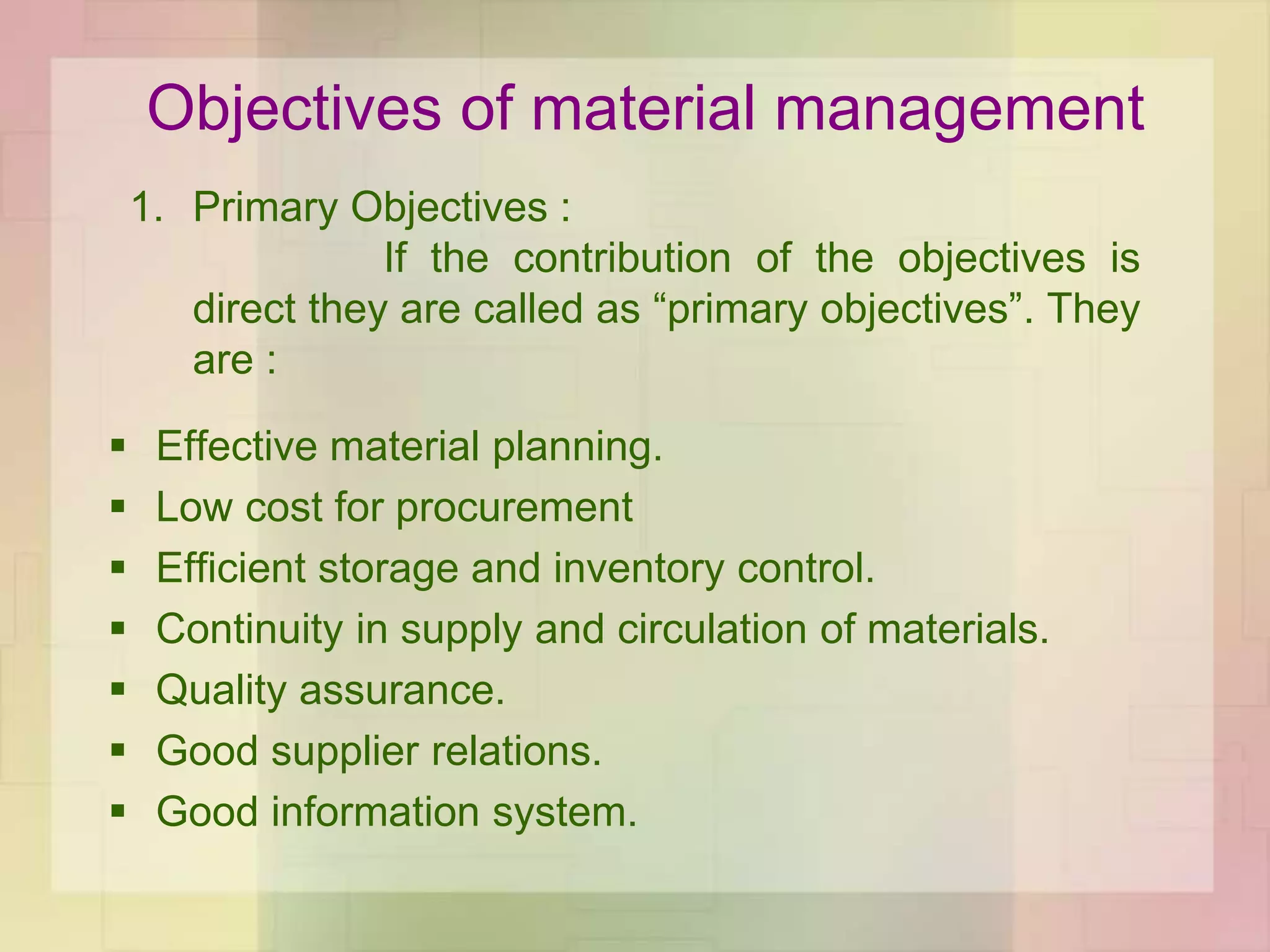 Objectives of material management
 Effective material planning.
 Low cost for procurement
 Efficient storage and inventory control.
 Continuity in supply and circulation of materials.
 Quality assurance.
 Good supplier relations.
 Good information system.
1. Primary Objectives :
If the contribution of the objectives is
direct they are called as “primary objectives”. They
are :
 