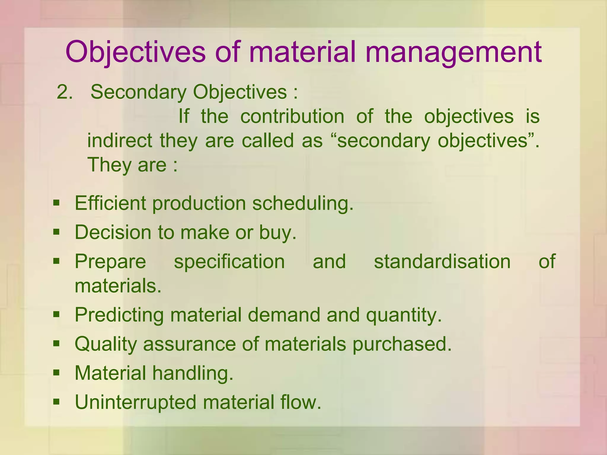Objectives of material management
 Efficient production scheduling.
 Decision to make or buy.
 Prepare specification and standardisation of
materials.
 Predicting material demand and quantity.
 Quality assurance of materials purchased.
 Material handling.
 Uninterrupted material flow.
2. Secondary Objectives :
If the contribution of the objectives is
indirect they are called as “secondary objectives”.
They are :
 
