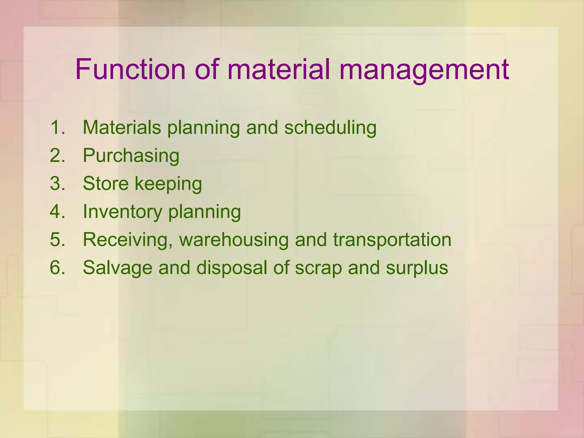 Function of material management
1. Materials planning and scheduling
2. Purchasing
3. Store keeping
4. Inventory planning
5. Receiving, warehousing and transportation
6. Salvage and disposal of scrap and surplus
 