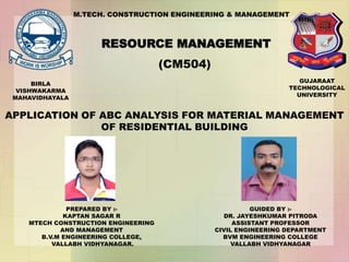 M.TECH. CONSTRUCTION ENGINEERING & MANAGEMENT
RESOURCE MANAGEMENT
(CM504)
APPLICATION OF ABC ANALYSIS FOR MATERIAL MANAGEMENT
OF RESIDENTIAL BUILDING
PREPARED BY :-
KAPTAN SAGAR R
MTECH CONSTRUCTION ENGINEERING
AND MANAGEMENT
B.V.M ENGINEERING COLLEGE,
VALLABH VIDHYANAGAR.
GUIDED BY :-
DR. JAYESHKUMAR PITRODA
ASSISTANT PROFESSOR
CIVIL ENGINEERING DEPARTMENT
BVM ENGINEERING COLLEGE
VALLABH VIDHYANAGAR
BIRLA
VISHWAKARMA
MAHAVIDHAYALA
GUJARAAT
TECHNOLOGICAL
UNIVERSITY
 