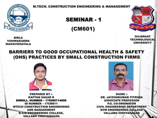 M.TECH. CONSTRUCTION ENGINEERING & MANAGEMENT
SEMINAR - 1
(CM601)
BARRIERS TO GOOD OCCUPATIONAL HEALTH & SAFETY
(OHS) PRACTICES BY SMALL CONSTRUCTION FIRMS
PREPARED BY :-
KAPTAN SAGAR R
ENROLL. NUMBER – 170080714006
ID NUMBER – 17CM811
MTECH CONSTRUCTION ENGINEERING
AND MANAGEMENT
B.V.M ENGINEERING COLLEGE,
VALLABH VIDHYANAGAR.
GUIDE :-
DR. JAYESHKUMAR PITRODA
ASSOCIATE PROFESSOR
P.G. CO-ORDINATOR
CIVIL ENGINEERING DEPARTMENT
BVM ENGINEERING COLLEGE
VALLABH VIDHYANAGAR
BIRLA
VISHWAKARMA
MAHAVIDHAYALA
GUJARAAT
TECHNOLOGICAL
UNIVERSITY
1
 