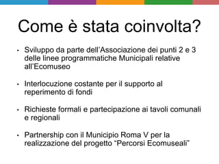Come è stata coinvolta?
• Sviluppo da parte dell’Associazione dei punti 2 e 3
delle linee programmatiche Municipali relative
all’Ecomuseo
• Interlocuzione costante per il supporto al
reperimento di fondi
• Richieste formali e partecipazione ai tavoli comunali
e regionali
• Partnership con il Municipio Roma V per la
realizzazione del progetto “Percorsi Ecomuseali”
 