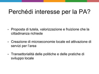 Perchédi interesse per la PA?
• Proposta di tutela, valorizzazione e fruizione che la
cittadinanza richiede
• Creazione di microeconomie locale ed attivazione di
servizi per l’area
• Transettorialità delle politiche e delle pratiche di
sviluppo locale
 
