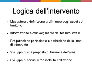 Logica dell'intervento
• Mappatura e definizione preliminare degli asset del
territorio
• Informazione e coinvolgimento del tessuto locale
• Progettazione partecipata e definizione delle linee
di intervento
• Sviluppo di una proposta di fruizione dell’area
• Sviluppo di servizi e replicabilità dell’azione
 