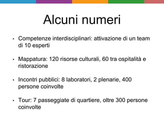 Alcuni numeri
• Competenze interdisciplinari: attivazione di un team
di 10 esperti
• Mappatura: 120 risorse culturali, 60 tra ospitalità e
ristorazione
• Incontri pubblici: 8 laboratori, 2 plenarie, 400
persone coinvolte
• Tour: 7 passeggiate di quartiere, oltre 300 persone
coinvolte
 