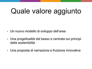 Quale valore aggiunto
• Un nuovo modello di sviluppo dell’area
• Una progettualità dal basso e centrata sui principi
della sostenibilità
• Una proposta di narrazione e fruizione innovativa
 