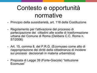 Contesto e opportunità
normative
• Principio della sussidiarietà, art. 118 della Costituzione
• Regolamento per l'attivazione del processo di
partecipazione dei cittadini alle scelte di trasformazione
urbana del Comune di Roma (Delibera C.C. Roma n.
57/2006)
• Art. 15, comma 8, del P.R.G. (Ecomuseo come atto di
riappropriazione dei diritti della cittadinanza di incidere
sui processi decisionali in materia urbanistica)
• Proposta di Legge 39 (Forte-Giacola) “Istituzione
Ecomusei”
 