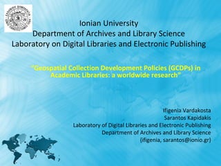 Ionian University
     Department of Archives and Library Science
Laboratory on Digital Libraries and Electronic Publishing

     “Geospatial Collection Development Policies (GCDPs) in
          Academic Libraries: a worldwide research”



                                                         Ifigenia Vardakosta
                                                          Sarantos Kapidakis
                  Laboratory of Digital Libraries and Electronic Publishing
                             Department of Archives and Library Science
                                              {ifigenia, sarantos@ionio.gr}
 