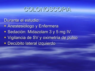 COLONOSCOPIA Durante el estudio: Anestesiólogo y Enfermera  Sedación: Midazolam 3 y 5 mg IV. Vigilancia de SV y oximetría de pulso Decúbito lateral izquierdo 